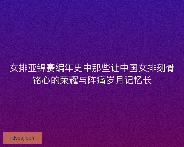 女排亚锦赛编年史中那些让中国女排刻骨铭心的荣耀与阵痛岁月记忆长