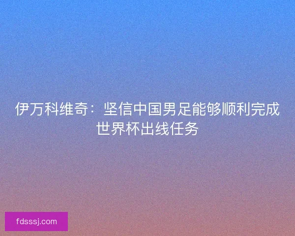 伊万科维奇:坚信中国男足能够顺利完成世界杯出线任务 伊万科维奇:坚信中国男足能够顺利完成世界杯出线任务