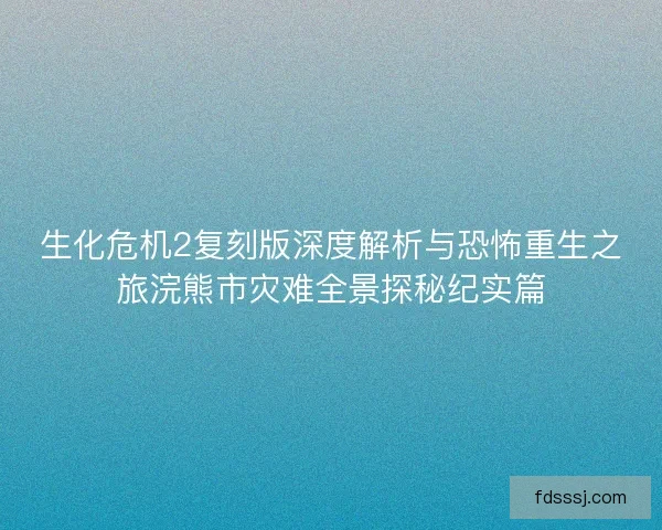 生化危机2复刻版深度解析与恐怖重生之旅浣熊市灾难全景探秘纪实篇 生化危机2复刻版深度解析与恐怖重生之旅浣熊市灾难全景探秘纪实篇