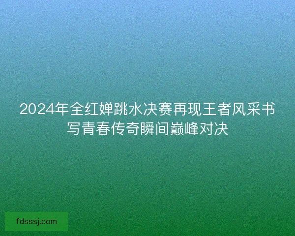 2024年全红婵跳水决赛再现王者风采书写青春传奇瞬间巅峰对决