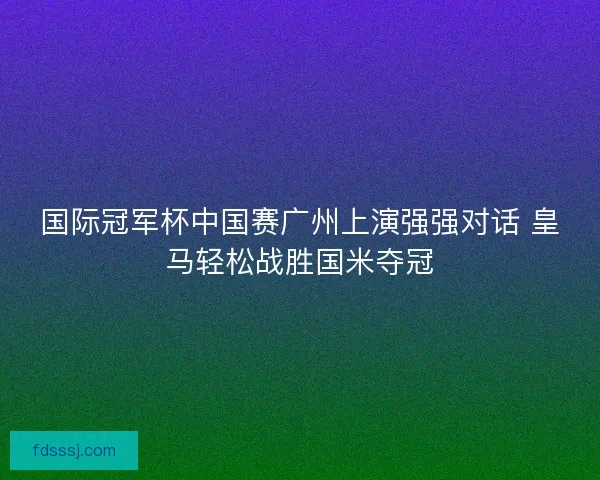 国际冠军杯中国赛广州上演强强对话 皇马轻松战胜国米夺冠