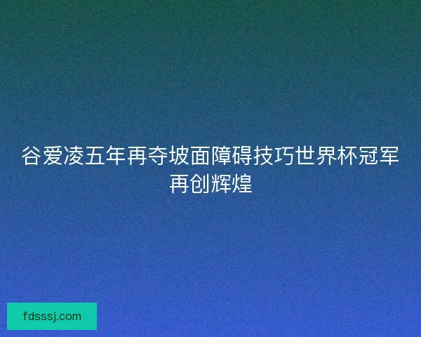 谷爱凌五年再夺坡面障碍技巧世界杯冠军再创辉煌 谷爱凌五年再夺坡面障碍技巧世界杯冠军再创辉煌