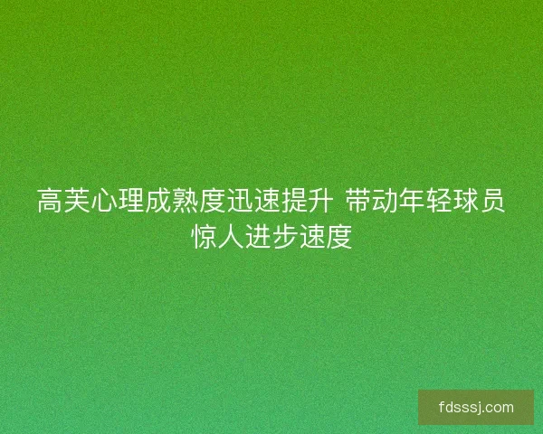 高芙心理成熟度迅速提升 带动年轻球员惊人进步速度 高芙心理成熟度迅速提升 带动年轻球员惊人进步速度
