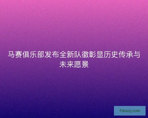 马赛俱乐部发布全新队徽彰显历史传承与未来愿景