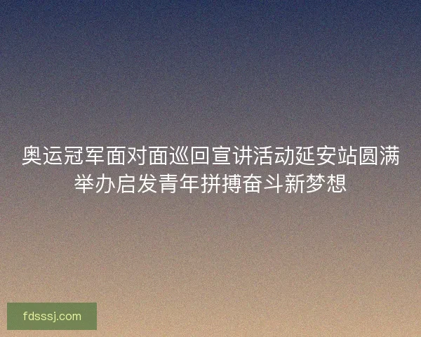 奥运冠军面对面巡回宣讲活动延安站圆满举办启发青年拼搏奋斗新梦想