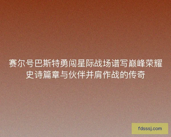 赛尔号巴斯特勇闯星际战场谱写巅峰荣耀史诗篇章与伙伴并肩作战的传奇