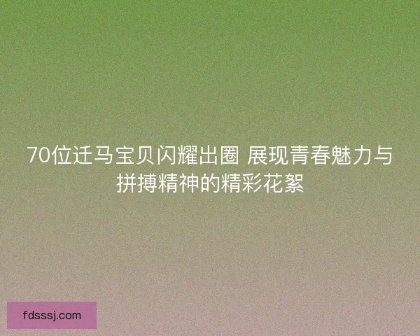 70位迁马宝贝闪耀出圈 展现青春魅力与拼搏精神的精彩花絮 70位迁马宝贝闪耀出圈 展现青春魅力与拼搏精神的精彩花絮