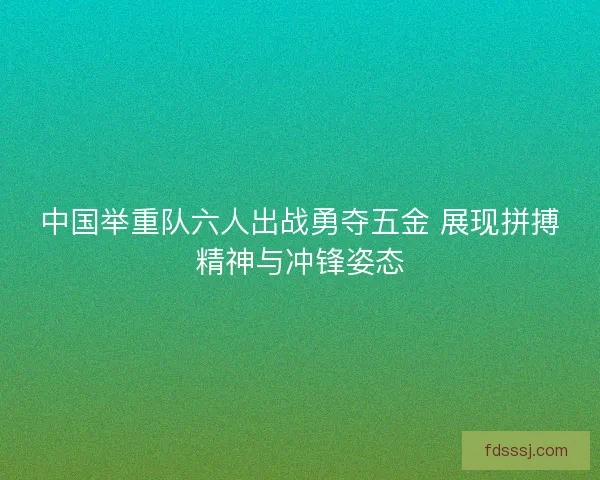 中国举重队六人出战勇夺五金 展现拼搏精神与冲锋姿态 中国举重队六人出战勇夺五金 展现拼搏精神与冲锋姿态