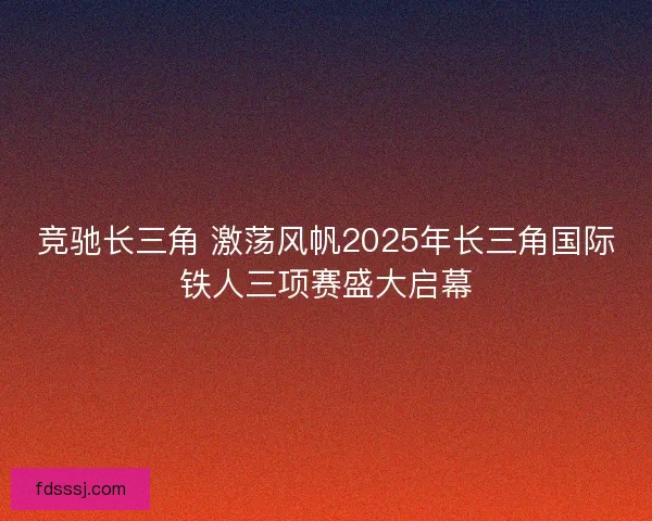 竞驰长三角 激荡风帆2025年长三角国际铁人三项赛盛大启幕