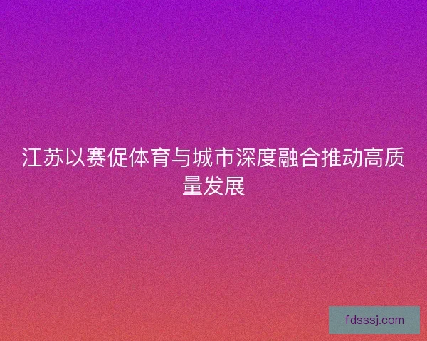 江苏以赛促体育与城市深度融合推动高质量发展 江苏以赛促体育与城市深度融合推动高质量发展