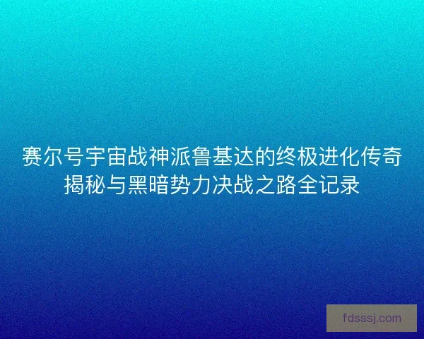 赛尔号宇宙战神派鲁基达的终极进化传奇揭秘与黑暗势力决战之路全记录