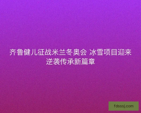 齐鲁健儿征战米兰冬奥会 冰雪项目迎来逆袭传承新篇章