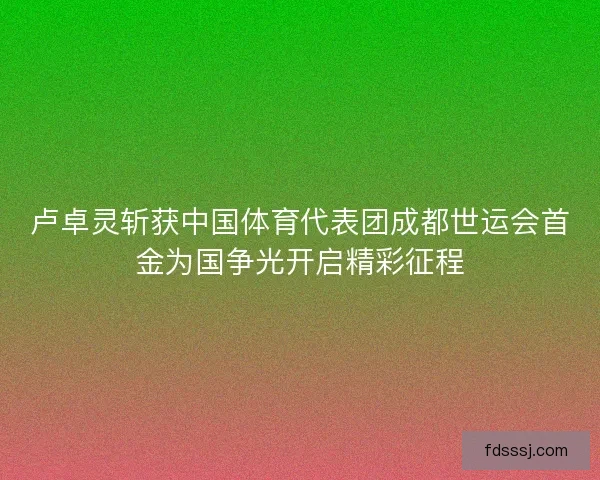 卢卓灵斩获中国体育代表团成都世运会首金为国争光开启精彩征程