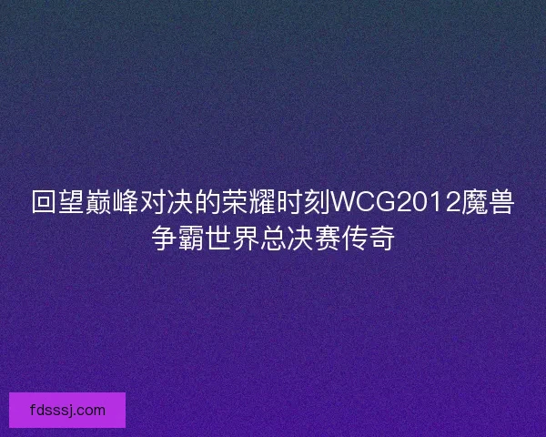 回望巅峰对决的荣耀时刻WCG2012魔兽争霸世界总决赛传奇