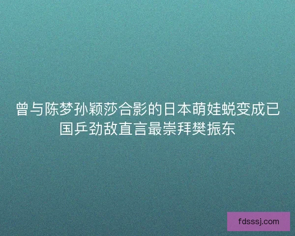 曾与陈梦孙颖莎合影的日本萌娃蜕变成已国乒劲敌直言最崇拜樊振东