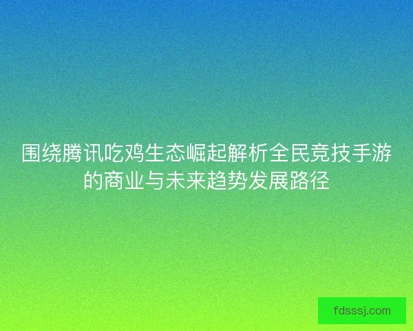 围绕腾讯吃鸡生态崛起解析全民竞技手游的商业与未来趋势发展路径