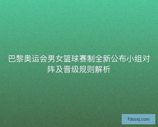 巴黎奥运会男女篮球赛制全新公布小组对阵及晋级规则解析