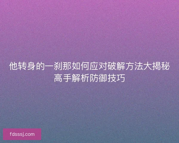 他转身的一刹那如何应对破解方法大揭秘高手解析防御技巧
